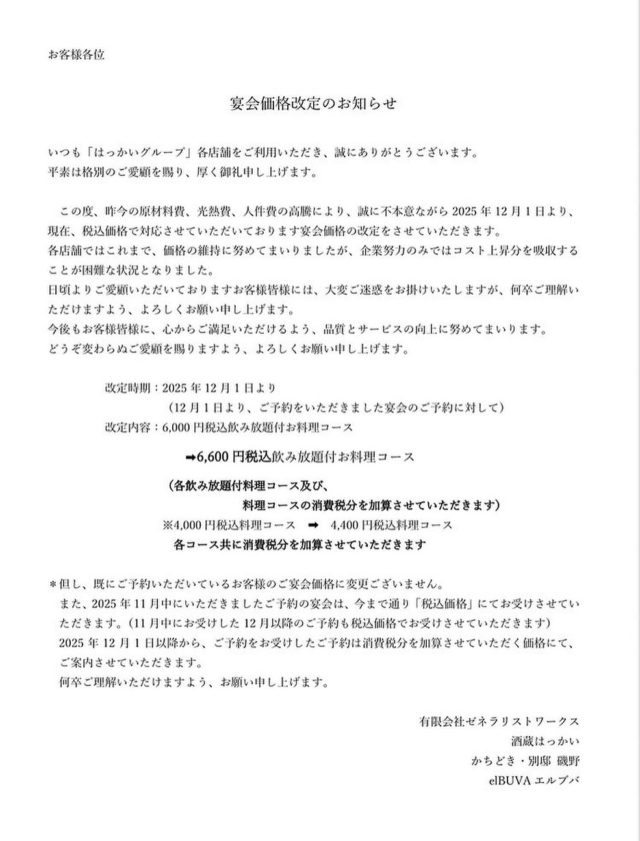 いつも はっかいグループ各店舗をご利用いただき、誠にありがとうございます
お客様皆様に、大切なお知らせがございます
　この度、昨今の原材料高騰、光熱費、人件費等の高騰により、誠に不本意ながら2025年12月1日より、宴会価格の改定をさせていただきます
各店舗ではこれまで、価格の維持に努めてまいりましたが、企業努力のみではコスト上昇分を吸収することが困難な状況となりました
日頃よりご愛顧いただいておりますお客様皆様には、大変ご迷惑をお掛けいたしますが、何卒ご理解いただけますよう、よろしくお願い申し上げます
今後もお客様皆様に、心からご満足いただけるよう、品質とサービスの向上に努めてまいります
どうぞ変わらぬご愛顧を賜りますよう、よろしくお願い申し上げます

※現在、税込価格でご案内しております宴会価格を、2025年12月1日からお受けさせていただくご宴会について、消費税分を加算した価格でご案内させていただきます
（なお、すでにいただいているご予約及び、11月中にお受けした12月以降のご予約は今まで通り、税込価格にてお受けさせていただきます）