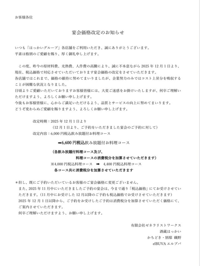 お客様への大切なお知らせ

いつも はっかいグループ各店舗をご利用いただき、誠にありがとうございます
お客様皆様に、大切なお知らせがございます

　この度、昨今の原材料高騰、光熱費、人件費等の高騰により、誠に不本意ながら2025年12月1日より、宴会価格の改定をさせていただきます
各店舗ではこれまで、価格の維持に努めてまいりましたが、企業努力のみではコスト上昇分を吸収することが困難な状況となりました
日頃よりご愛顧いただいておりますお客様皆様には、大変ご迷惑をお掛けいたしますが、何卒ご理解いただけますよう、よろしくお願い申し上げます
今後もお客様皆様に、心からご満足いただけるよう、品質とサービスの向上に努めてまいります
どうぞ変わらぬご愛顧を賜りますよう、よろしくお願い申し上げます

※現在、税込価格でご案内しております宴会価格を、2025年12月1日からお受けさせていただくご宴会について、消費税分を加算した価格でご案内させていただきます
（なお、すでにいただいているご予約及び、11月中にお受けした12月以降のご予約は今まで通り、税込価格にてお受けさせていただきます）

#はっかい
#はっかいグループ
#酒蔵はっかい
#カチドキ
#かちどき
#elBUVA
#エルブバ